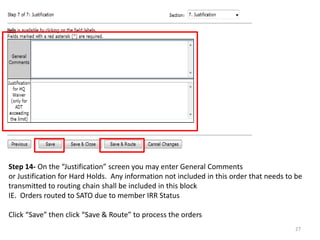 Step 14- On the “Justification” screen you may enter General Comments or Justification for Hard Holds. Any information not included in this order that needs to be transmitted to routing chain shall be included in this block IE. Orders routed to SATO due to member IRR Status Click “Save” then click “Save & Route” to process the orders 
27  