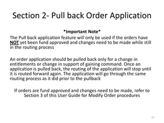 Section 2- Pull back Order Application 
*Important Note* 
The Pull back application feature will only be used if the orders have NOT yet been fund approved and changes need to be made while still in the routing process 
An order application should be pulled back only for a change in entitlements or change in support of gaining command. Once an application is pulled back, the routing of the application will stop until it is routed forward again. The application will go through the same routing process as it did prior to the pullback 
If orders are fund approved and changes need to be made, refer to Section 3 of this User Guide for Modify Order procedures 
29  
