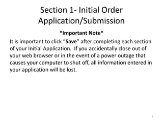 Section 1- Initial Order Application/Submission 
*Important Note* 
It is important to click “Save” after completing each section of your Initial Application. If you accidentally close out of your web browser or in the event of a power outage that causes your computer to shut off, all information entered in your application will be lost. 
3  