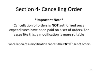 Section 4- Cancelling Order 
*Important Note* 
Cancellation of orders is NOT authorized once expenditures have been paid on a set of orders. For cases like this, a modification is more suitable 
Cancellation of a modification cancels the ENTIRE set of orders 
51  