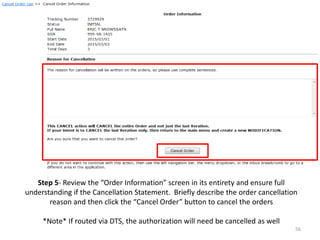 Step 5- Review the “Order Information” screen in its entirety and ensure full understanding if the Cancellation Statement. Briefly describe the order cancellation reason and then click the “Cancel Order” button to cancel the orders 
*Note* If routed via DTS, the authorization will need be cancelled as well 
56  