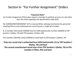 Section 6- “For Further Assignment” Orders 
*Important Note* For Further Assignment (FFA) orders require a member to perform services at a site other than the initial reporting Unit Identification Code (UIC) Per COMNAVRESFORCOMINST 1571.1 (series) When utilizing Commercial Air, personnel traveling FFA are only authorized one round trip per a single set of orders IE. A member that travels COMAIR from his HOR (Jacksonville, FL) then COMAIR to TDY location 1 (Dallas, TX) with FFA location 2 (Fallon, NV) This member CAN NOT utilize COMAIR to travel back to TDY location 1 (Dallas, TX) 
Only one round trip is authorized from HOR (Jacksonville, FL) to TDY location 1 (Dallas, TX) and back 
The second unauthorized round trip is from TDY location 1 (Dallas, TX) to FFA Location 2 Fallon, NV) and back 
61  