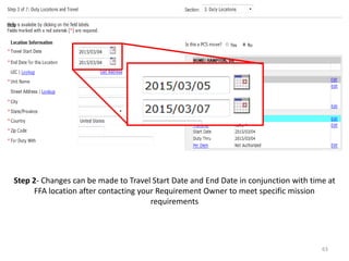 Step 2- Changes can be made to Travel Start Date and End Date in conjunction with time at FFA location after contacting your Requirement Owner to meet specific mission requirements 
63  