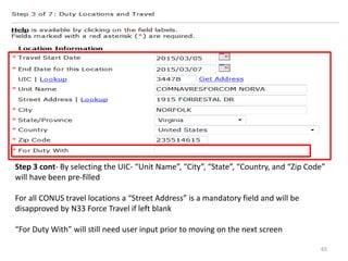 Step 3 cont- By selecting the UIC- “Unit Name”, “City”, “State”, “Country, and “Zip Code” will have been pre-filled 
For all CONUS travel locations a “Street Address” is a mandatory field and will be disapproved by N33 Force Travel if left blank 
“For Duty With” will still need user input prior to moving on the next screen 
65  
