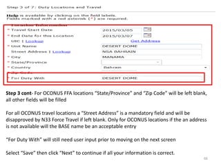 Step 3 cont- For OCONUS FFA locations “State/Province” and “Zip Code” will be left blank, all other fields will be filled 
For all OCONUS travel locations a “Street Address” is a mandatory field and will be disapproved by N33 Force Travel if left blank. Only for OCONUS locations if the an address is not available will the BASE name be an acceptable entry 
“For Duty With” will still need user input prior to moving on the next screen 
Select “Save” then click “Next” to continue if all your information is correct. 
66  