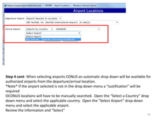 Step 4 cont- When selecting airports CONUS an automatic drop down will be available for authorized airports from the departure/arrival location. 
*Note* If the airport selected is not in the drop down menu a “Justification” will be required 
OCONUS locations will have to be manually searched. Open the “Select a Country” drop down menu and select the applicable country. Open the “Select Airport” drop down menu and select the applicable airport. 
Review the information and “Select” 
68  