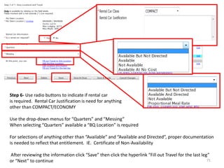 Step 6- Use radio buttons to indicate if rental car 
is required. Rental Car Justification is need for anything 
other than COMPACT/ECONOMY 
Use the drop-down menus for “Quarters” and “Messing” 
When selecting “Quarters” available a “BQ Location” is required 
For selections of anything other than “Available” and “Available and Directed”, proper documentation is needed to reflect that entitlement. IE. Certificate of Non-Availability 
After reviewing the information click “Save” then click the hyperlink “Fill out Travel for the last leg” or “Next” to continue 
71  