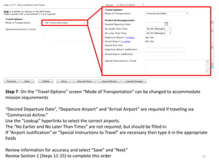 Step 7- On the “Travel Options” screen “Mode of Transportation” can be changed to accommodate mission requirements 
“Desired Departure Date”, “Departure Airport” and “Arrival Airport” are required if traveling via “Commercial Airline.” 
Use the “Lookup” hyperlinks to select the correct airports. 
The “No Earlier and No Later Than Times” are not required, but should be filled in. 
If “Airport Justification” or “Special Instructions to Travel” are necessary then type it in the appropriate fields 
Review information for accuracy and select “Save” and “Next” 
Review Section 1 (Steps 11-15) to complete this order 
72  