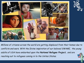 Millions of citizens across the world are getting displaced from their homes due to conflicts and wars. With the Divine inspiration of our beloved SWAMI,  the young adults of USA have embarked upon the  National Refugee Project,  and are reaching out to refugees coming in to the Unites States.  