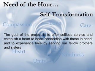 Need of the Hour… Self-Transformation The goal of the project is to offer selfless service and establish a heart to heart connection with those in need, and to experience love by serving our fellow brothers and sisters Compassion Love Care Heart Unity Kindness 