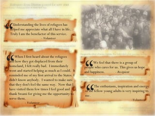 When I first heard about the refugees and how they got displaced from their homeland, I felt really bad.  I immediately went and started helping as much as I could.  It reminded me of my first arrival to the States. I didn't know anybody.  I wanted to make sure that they don't feel the same way.  Now that I have visited them few times I feel good and thank Swami for giving me the opportunity to serve them. -  Volunteer “ Understanding the lives of refugees has helped me appreciate what all I have in life. Truly I am the benefactor of this service.    -  Volunteer “ We feel that there is a group of people who cares for us. This gives us hope and happiness.  -  Recipient “ The enthusiasm, inspiration and energy of the fellow young adults is very inspiring to me.  -Volunteer “ 