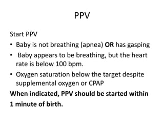 PPV
Start PPV
• Baby is not breathing (apnea) OR has gasping
• Baby appears to be breathing, but the heart
rate is below 100 bpm.
• Oxygen saturation below the target despite
supplemental oxygen or CPAP
When indicated, PPV should be started within
1 minute of birth.
 