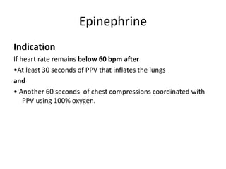 Epinephrine
Indication
If heart rate remains below 60 bpm after
•At least 30 seconds of PPV that inflates the lungs
and
• Another 60 seconds of chest compressions coordinated with
PPV using 100% oxygen.
 