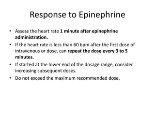 Response to Epinephrine
• Assess the heart rate 1 minute after epinephrine
administration.
• If the heart rate is less than 60 bpm after the first dose of
intravenous or dose, can repeat the dose every 3 to 5
minutes.
• If started at the lower end of the dosage range, consider
increasing subsequent doses.
• Do not exceed the maximum recommended dose.
 