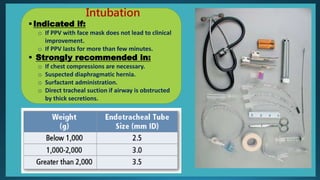 Intubation
Indicated if:
o If PPV with face mask does not lead to clinical
improvement.
o If PPV lasts for more than few minutes.
 Strongly recommended in:
o If chest compressions are necessary.
o Suspected diaphragmatic hernia.
o Surfactant administration.
o Direct tracheal suction if airway is obstructed
by thick secretions.
 