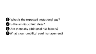 ❶ What is the expected gestational age?
❷ Is the amniotic fluid clear?
❸ Are there any additional risk factors?
❹What is our umbilical cord management?
 