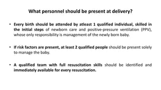 What personnel should be present at delivery?
• Every birth should be attended by atleast 1 qualified individual, skilled in
the initial steps of newborn care and positive-pressure ventilation (PPV),
whose only responsibility is management of the newly born baby.
• If risk factors are present, at least 2 qualified people should be present solely
to manage the baby.
• A qualified team with full resuscitation skills should be identified and
immediately available for every resuscitation.
 