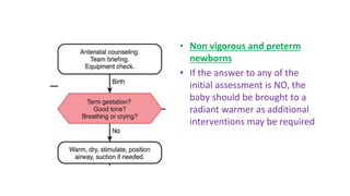 • Non vigorous and preterm
newborns
• If the answer to any of the
initial assessment is NO, the
baby should be brought to a
radiant warmer as additional
interventions may be required
 