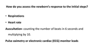 How do you assess the newborn’s response to the initial steps?
• Respirations
• Heart rate
Auscultation- counting the number of beats in 6 seconds and
multiplying by 10.
Pulse oximetry or electronic cardiac (ECG) monitor leads
 