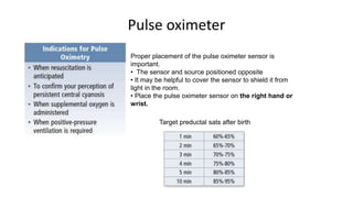 Pulse oximeter
Proper placement of the pulse oximeter sensor is
important.
• The sensor and source positioned opposite
• It may be helpful to cover the sensor to shield it from
light in the room.
• Place the pulse oximeter sensor on the right hand or
wrist.
Target preductal sats after birth
 