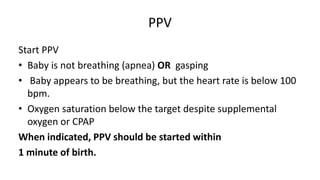 PPV
Start PPV
• Baby is not breathing (apnea) OR gasping
• Baby appears to be breathing, but the heart rate is below 100
bpm.
• Oxygen saturation below the target despite supplemental
oxygen or CPAP
When indicated, PPV should be started within
1 minute of birth.
 