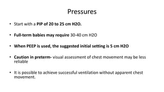 Pressures
• Start with a PIP of 20 to 25 cm H2O.
• Full-term babies may require 30-40 cm H2O
• When PEEP is used, the suggested initial setting is 5 cm H2O
• Caution in preterm- visual assessment of chest movement may be less
reliable
• It is possible to achieve successful ventilation without apparent chest
movement.
 