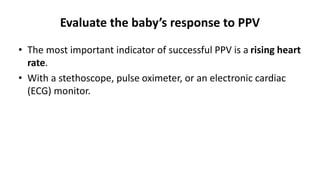 Evaluate the baby’s response to PPV
• The most important indicator of successful PPV is a rising heart
rate.
• With a stethoscope, pulse oximeter, or an electronic cardiac
(ECG) monitor.
 