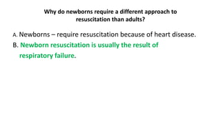 Why do newborns require a different approach to
resuscitation than adults?
A. Newborns – require resuscitation because of heart disease.
B. Newborn resuscitation is usually the result of
respiratory failure.
 