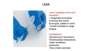 LMA
can’t ventilate and can’t
intubate”
• congenital anomalies
involving the mouth,
lip,tongue, palate or neck
• small mandible or large
tongue,
Limitations:
•Suctioning of secretions
•Intratracheal medications
•High ventilation
pressures
•Very small neonates
 