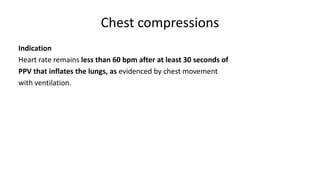 Chest compressions
Indication
Heart rate remains less than 60 bpm after at least 30 seconds of
PPV that inflates the lungs, as evidenced by chest movement
with ventilation.
 