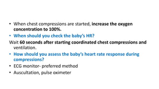 • When chest compressions are started, increase the oxygen
concentration to 100%.
• When should you check the baby’s HR?
Wait 60 seconds after starting coordinated chest compressions and
ventilation.
• How should you assess the baby’s heart rate response during
compressions?
• ECG monitor- preferred method
• Auscultation, pulse oximeter
 