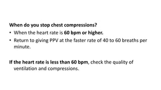 When do you stop chest compressions?
• When the heart rate is 60 bpm or higher.
• Return to giving PPV at the faster rate of 40 to 60 breaths per
minute.
If the heart rate is less than 60 bpm, check the quality of
ventilation and compressions.
 