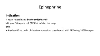 Epinephrine
Indication
If heart rate remains below 60 bpm after
•At least 30 seconds of PPV that inflates the lungs
and
• Another 60 seconds of chest compressions coordinated with PPV using 100% oxygen.
 