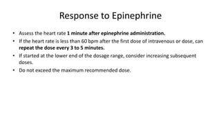 Response to Epinephrine
• Assess the heart rate 1 minute after epinephrine administration.
• If the heart rate is less than 60 bpm after the first dose of intravenous or dose, can
repeat the dose every 3 to 5 minutes.
• If started at the lower end of the dosage range, consider increasing subsequent
doses.
• Do not exceed the maximum recommended dose.
 