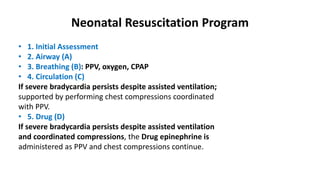 Neonatal Resuscitation Program
• 1. Initial Assessment
• 2. Airway (A)
• 3. Breathing (B): PPV, oxygen, CPAP
• 4. Circulation (C)
If severe bradycardia persists despite assisted ventilation;
supported by performing chest compressions coordinated
with PPV.
• 5. Drug (D)
If severe bradycardia persists despite assisted ventilation
and coordinated compressions, the Drug epinephrine is
administered as PPV and chest compressions continue.
 