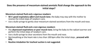 Does the presence of meconium-stained amniotic fluid change the approach to the
initial steps?
Meconium-stained fluid and a vigorous newborn
• With good respiratory effort and muscle tone, the baby may stay with the mother to
receive the initial steps of newborn care.
• Use a bulb syringe to gently clear meconium-stained secretions from the mouth and nose.
Meconium-stained fluid and a non-vigorous newborn
• Has depressed respirations or poor muscle tone, bring the baby to the radiant warmer and
perform the initial steps of newborn care .
• Use a bulb syringe to clear secretions from the mouth and nose.
• Not breathing or the heart rate is less than 100 bpm after the initial steps , proceed with
PPV.
• Routine intubation for tracheal suction is not suggested.
 