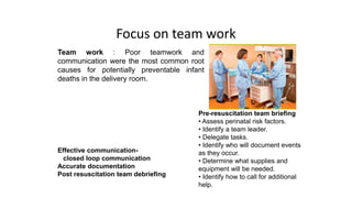 Focus on team work
Team work : Poor teamwork and
communication were the most common root
causes for potentially preventable infant
deaths in the delivery room.
Effective communication-
closed loop communication
Accurate documentation
Post resuscitation team debriefing
Pre-resuscitation team briefing
• Assess perinatal risk factors.
• Identify a team leader.
• Delegate tasks.
• Identify who will document events
as they occur.
• Determine what supplies and
equipment will be needed.
• Identify how to call for additional
help.
 