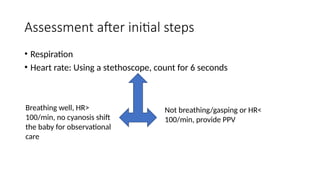 Assessment after initial steps
• Respiration
• Heart rate: Using a stethoscope, count for 6 seconds
Breathing well, HR>
100/min, no cyanosis shift
the baby for observational
care
Not breathing/gasping or HR<
100/min, provide PPV
 
