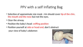 PPV with a self Inflating Bag
• Selection of approximate size mask : rim should cover tip of the chin,
the mouth and the nose but not the eyes.
• Clear the airway.
• Position the baby’s head: sniffing position
• Position yourself at side or head end, don’t obstruct
your view of baby’s abdomen
 