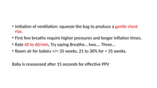 • Initiation of ventilation: squeeze the bag to produce a gentle chest
rise.
• First few breaths require higher pressures and longer inflation times.
• Rate 40 to 60/min, Try saying Breathe… two…. Three…
• Room air for babies >/= 35 weeks, 21 to 30% for < 35 weeks.
Baby is reassessed after 15 seconds for effective PPV
 