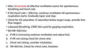 • After 30 seconds of effective ventilation assess for spontaneous
breathing and Heart rate.
• If the Heart rate > 100/min, continue ventilation till spontaneous
respiration starts; Gradually taper and stop.
• Check for O2 saturation, If saturation below target range, provide free
flow oxygen.
• Laboured Breathing: CPAP, Not used for gasping respiration.
• 60>HR<100/min:
a. If HR is increasing continue ventilation and adjust fio2.
b. If HR not raising check for chest raise
c. Chest not raising, consider intubation.
d. HR<60/min, Check for chest raise, Intubate.
 
