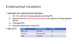 Endotracheal Intubation
• Indication for endotracheal Intubation.
i. HR<100, and not increasing despite providing PPV.
ii. Requirement of Surfactant administration and suspicion of Diaphragmatic
hernia.
iii. Prolonged PPV
iv. Recommended before started CC.
• Size of ET: Weight Gestational Age ET No
Below 1 kg <28 weeks 2.5
1 to 2 kg 28 to 32 weeks 3
> 2kg >34 weeks 3.5
 