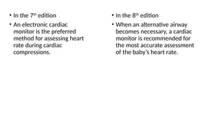 • In the 7th
edition
• An electronic cardiac
monitor is the preferred
method for assessing heart
rate during cardiac
compressions.
• In the 8th
edition
• When an alternative airway
becomes necessary, a cardiac
monitor is recommended for
the most accurate assessment
of the baby’s heart rate.
 
