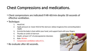 Chest Compressions and medications.
• Chest compressions are indicated if HR<60/min despite 30 seconds of
effective ventilation.
• Technique:
1. Head End.
2. Apply pressure on lower third of the sternum, below imaginary line connecting baby’s
nipple.
3. Encircle the baby’s chest within your hand, and support back with your fingers
4. Thumbs on centre of sternum
5. Depth: at least 1/3rd
of anteroposterior diameter.
6. Rate: 90/min.
7. Compression ventilation ratio of 3:1.
• Re evaluate after 60 seconds.
 