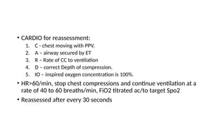 • CARDIO for reassessment:
1. C - chest moving with PPV.
2. A – airway secured by ET
3. R – Rate of CC to ventilation
4. D – correct Depth of compression.
5. IO – inspired oxygen concentration is 100%.
• HR>60/min, stop chest compressions and continue ventilation at a
rate of 40 to 60 breaths/min, FiO2 titrated ac/to target Spo2
• Reassessed after every 30 seconds
 