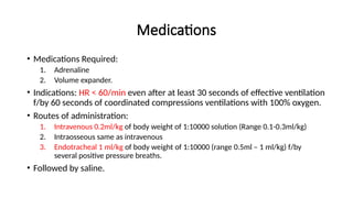 Medications
• Medications Required:
1. Adrenaline
2. Volume expander.
• Indications: HR < 60/min even after at least 30 seconds of effective ventilation
f/by 60 seconds of coordinated compressions ventilations with 100% oxygen.
• Routes of administration:
1. Intravenous 0.2ml/kg of body weight of 1:10000 solution (Range 0.1-0.3ml/kg)
2. Intraosseous same as intravenous
3. Endotracheal 1 ml/kg of body weight of 1:10000 (range 0.5ml – 1 ml/kg) f/by
several positive pressure breaths.
• Followed by saline.
 