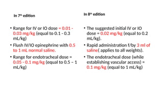 In 7th
edition
• Range for IV or IO dose = 0.01 -
0.03 mg/kg (equal to 0.1 - 0.3
mL/kg)
• Flush IV/IO epinephrine with 0.5
to 1 mL normal saline.
• Range for endotracheal dose =
0.05 - 0.1 mg/kg (equal to 0.5 – 1
mL/kg)
In 8th
edition
• The suggested initial IV or IO
dose = 0.02 mg/kg (equal to 0.2
mL/kg).
• Rapid administration f/by 3 ml of
saline( applies to all weights).
• The endotracheal dose (while
establishing vascular access) =
0.1 mg/kg (equal to 1 mL/kg)
 