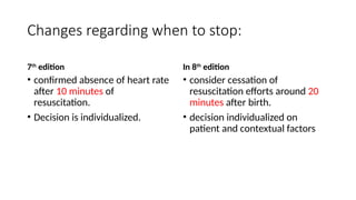 Changes regarding when to stop:
7th
edition
• confirmed absence of heart rate
after 10 minutes of
resuscitation.
• Decision is individualized.
In 8th
edition
• consider cessation of
resuscitation efforts around 20
minutes after birth.
• decision individualized on
patient and contextual factors
 