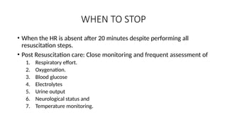 WHEN TO STOP
• When the HR is absent after 20 minutes despite performing all
resuscitation steps.
• Post Resuscitation care: Close monitoring and frequent assessment of
1. Respiratory effort.
2. Oxygenation.
3. Blood glucose
4. Electrolytes
5. Urine output
6. Neurological status and
7. Temperature monitoring.
 