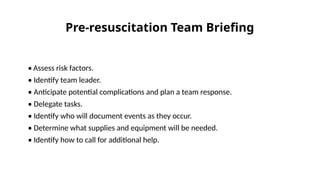 • Assess risk factors.
• Identify team leader.
• Anticipate potential complications and plan a team response.
• Delegate tasks.
• Identify who will document events as they occur.
• Determine what supplies and equipment will be needed.
• Identify how to call for additional help.
Pre-resuscitation Team Briefing
 